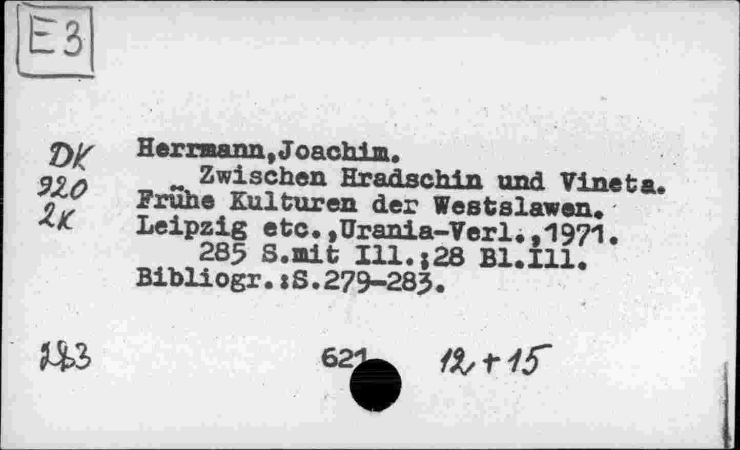 ﻿ЁЗ
w wo и
Hermann, Joachim.
w Zwischen Hradschin und Vine ta. Frühe Kulturen der Westslawen. Leipzig etc.,Urania-Verl.,1971.
285 S.mit Ill.;28 Bl.Ill. Bibliogr.:S.279-283.
да
62
П,г15~